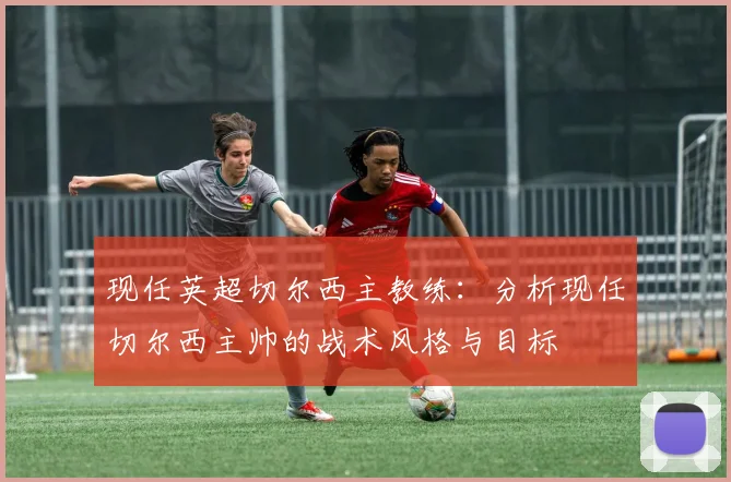 现任英超切尔西主教练:分析现任切尔西主帅的战术风格与目标