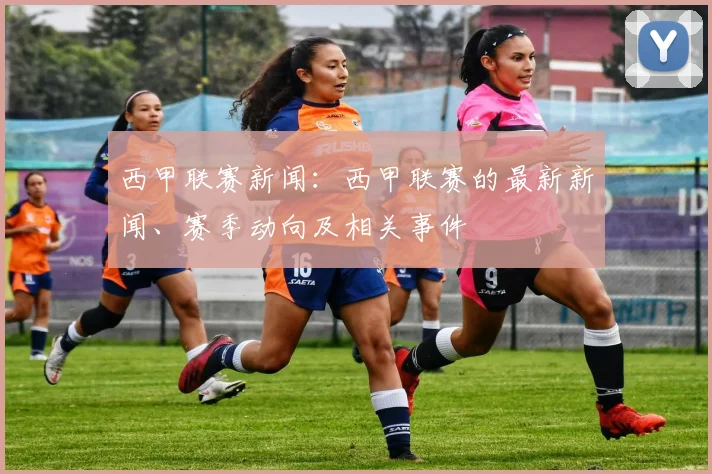 西甲联赛新闻：西甲联赛的最新新闻、赛季动向及相关事件