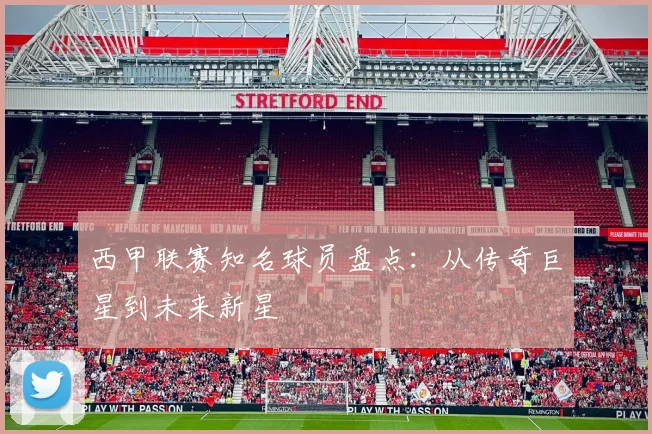 西甲联赛知名球员盘点：从传奇巨星到未来新星