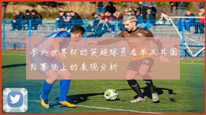参加世界杯的英超球员名单及其国际赛场上的表现分析
